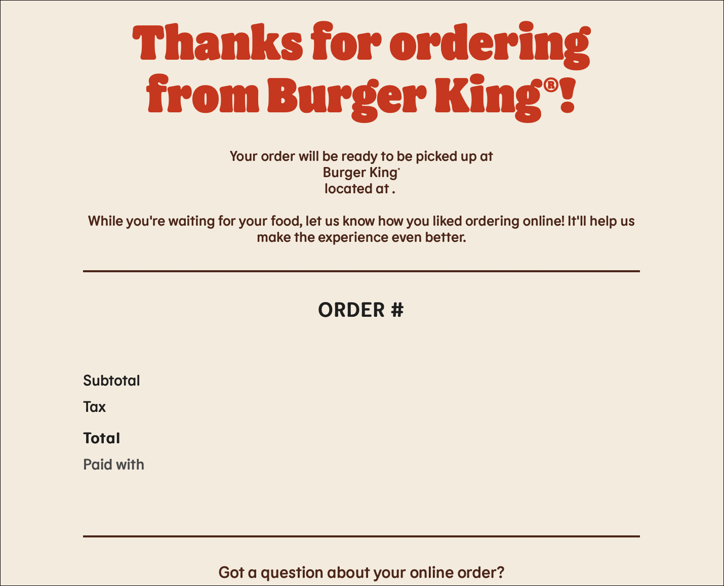 "Obrigado por encomendar no Burger King®! Seu pedido estará pronto para ser retirado no Burger King® localizado em . Enquanto você espera por sua comida, deixe-nos saber como você gostou de pedir online! Isso nos ajudará a fazer o pedido experiência ainda melhor."
